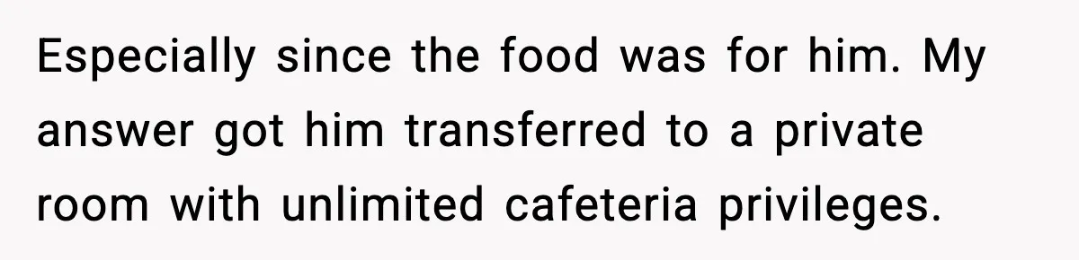 Especially since the food was for him. My answer got him transferred to a private room with unlimited cafeteria privileges.