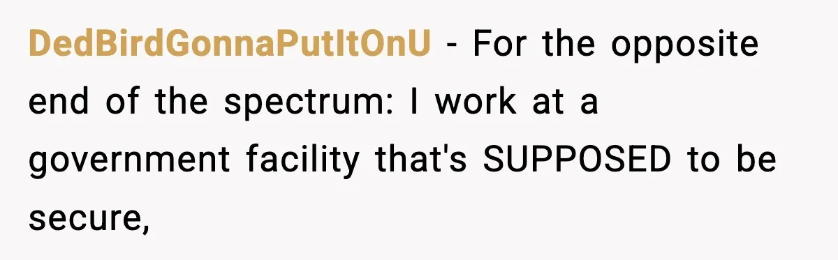 DedBirdGonnaPutItOnU − For the opposite end of the spectrum: I work at a government facility that's SUPPOSED to be secure,