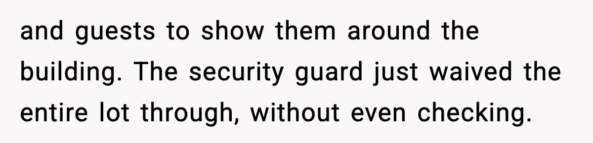and guests to show them around the building. The security guard just waived the entire lot through, without even checking.