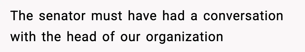The senator must have had a conversation with the head of our organization