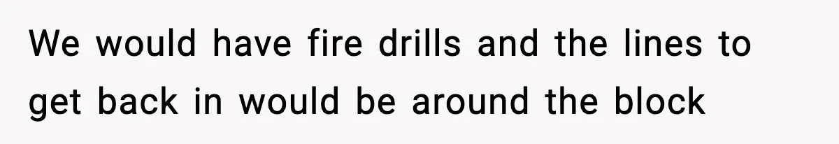 We would have fire drills and the lines to get back in would be around the block