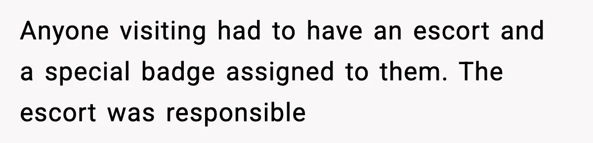 Anyone visiting had to have an escort and a special badge assigned to them. The escort was responsible