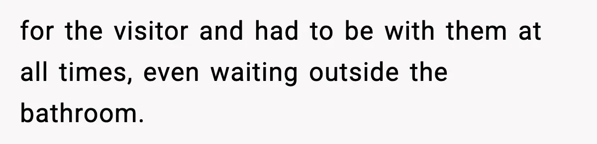 for the visitor and had to be with them at all times, even waiting outside the bathroom.