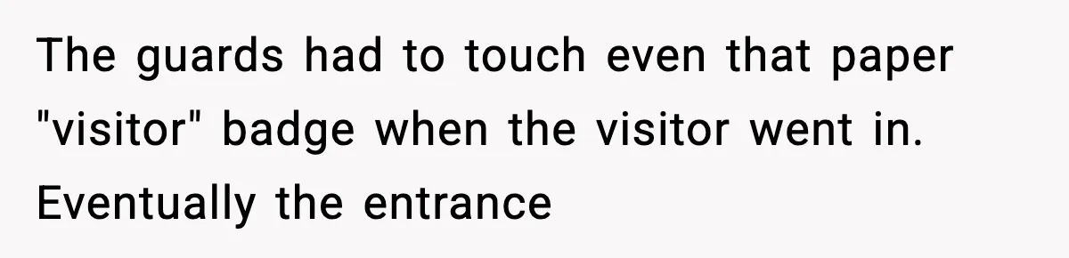 The guards had to touch even that paper "visitor" badge when the visitor went in. Eventually the entrance