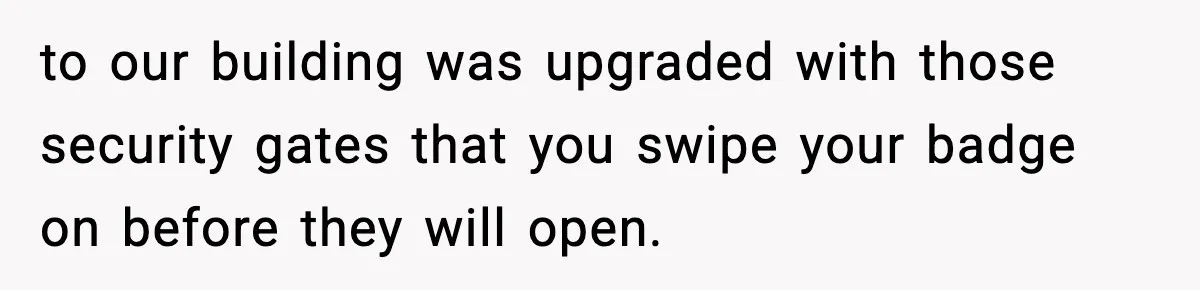 to our building was upgraded with those security gates that you swipe your badge on before they will open.