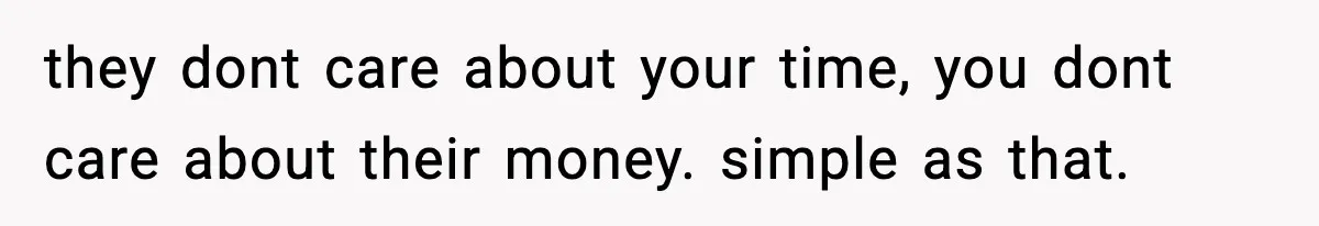 they dont care about your time, you dont care about their money. simple as that.