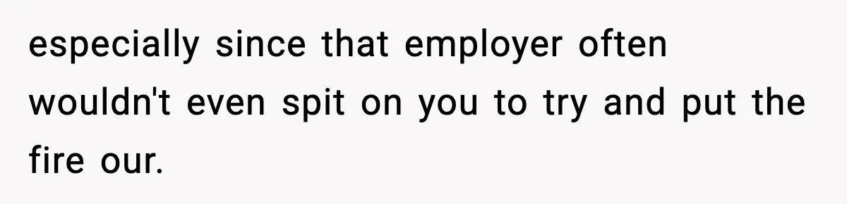 especially since that employer often wouldn't even spit on you to try and put the fire our.