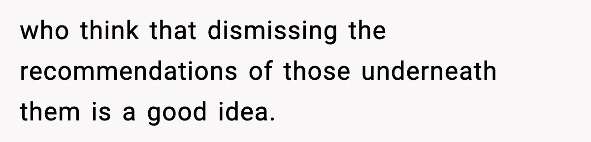 who think that dismissing the recommendations of those underneath them is a good idea.