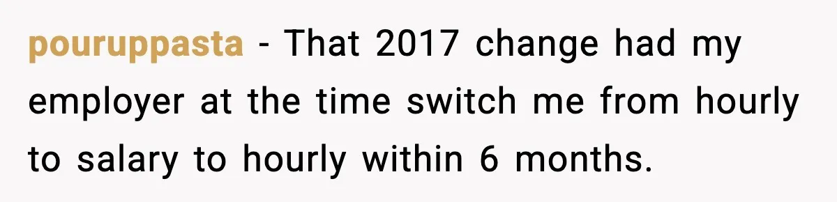 pouruppasta − That 2017 change had my employer at the time switch me from hourly to salary to hourly within 6 months.