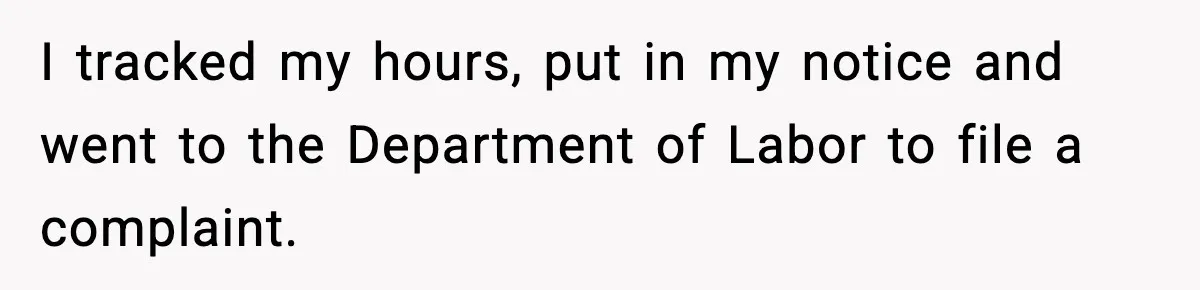 I tracked my hours, put in my notice and went to the Department of Labor to file a complaint.