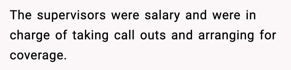 The supervisors were salary and were in charge of taking call outs and arranging for coverage.