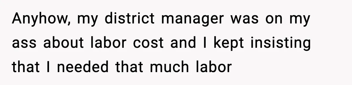 Anyhow, my district manager was on my ass about labor cost and I kept insisting that I needed that much labor