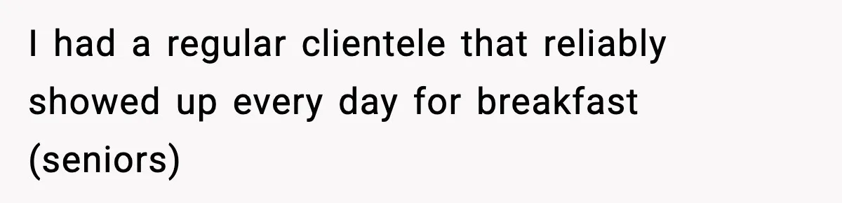 I had a regular clientele that reliably showed up every day for breakfast (seniors)