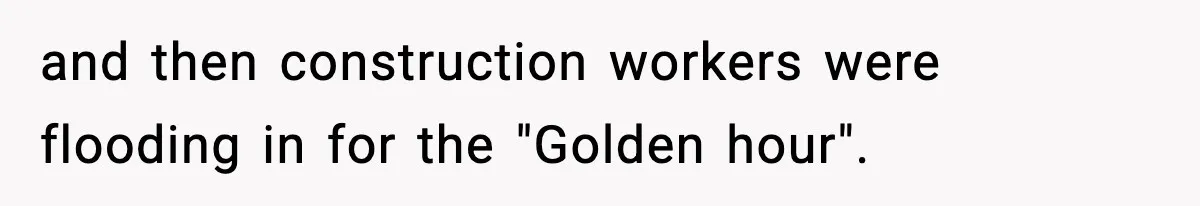 and then construction workers were flooding in for the "Golden hour".