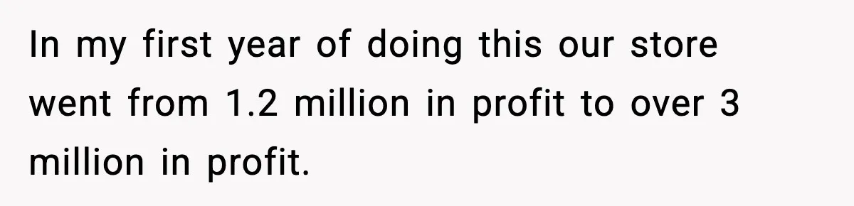 In my first year of doing this our store went from 1.2 million in profit to over 3 million in profit.