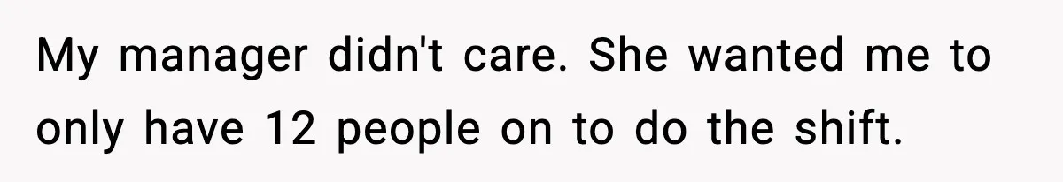 My manager didn't care. She wanted me to only have 12 people on to do the shift.