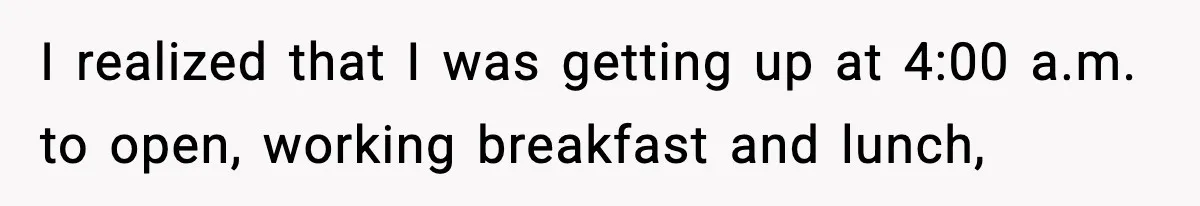 I realized that I was getting up at 4:00 a.m. to open, working breakfast and lunch,