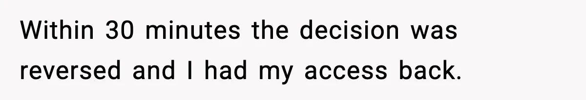 IT Removes His Admin Access, Then Panics When He Hands Them 30 Hours Of Work They Must Now Do Within 30 minutes the decision was reversed and I had my access back.