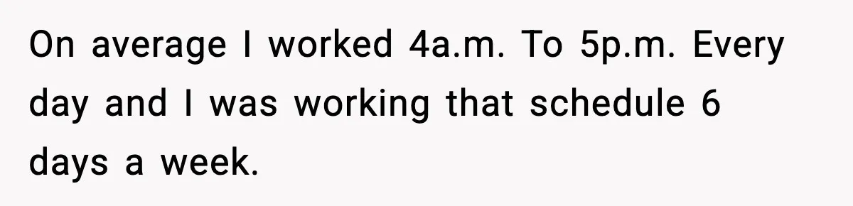 On average I worked 4a.m. To 5p.m. Every day and I was working that schedule 6 days a week.