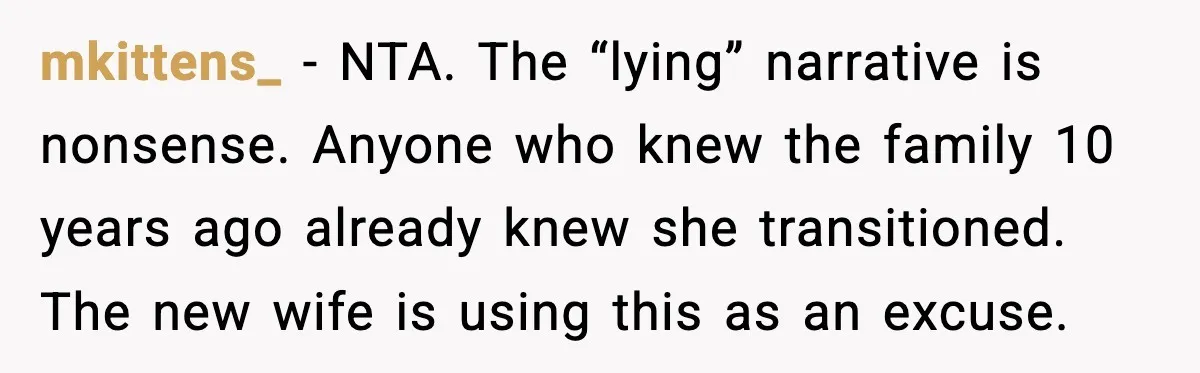 mkittens_ - NTA. The “lying” narrative is nonsense. Anyone who knew the family 10 years ago already knew she transitioned. The new wife is using this as an excuse.