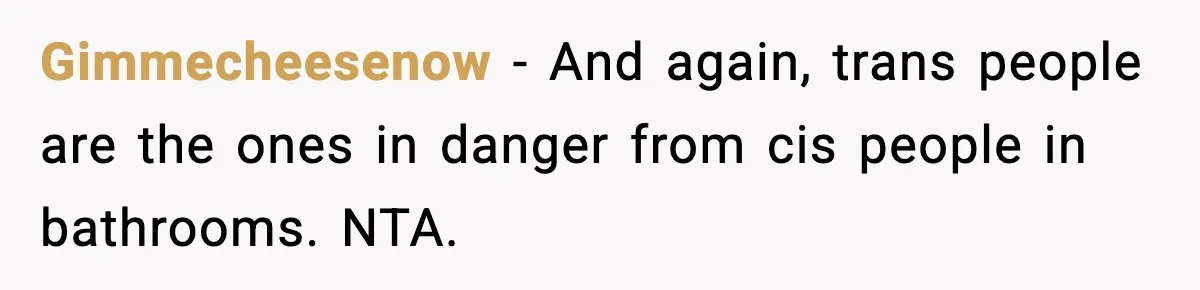 Gimmecheesenow - And again, trans people are the ones in danger from cis people in bathrooms. NTA.