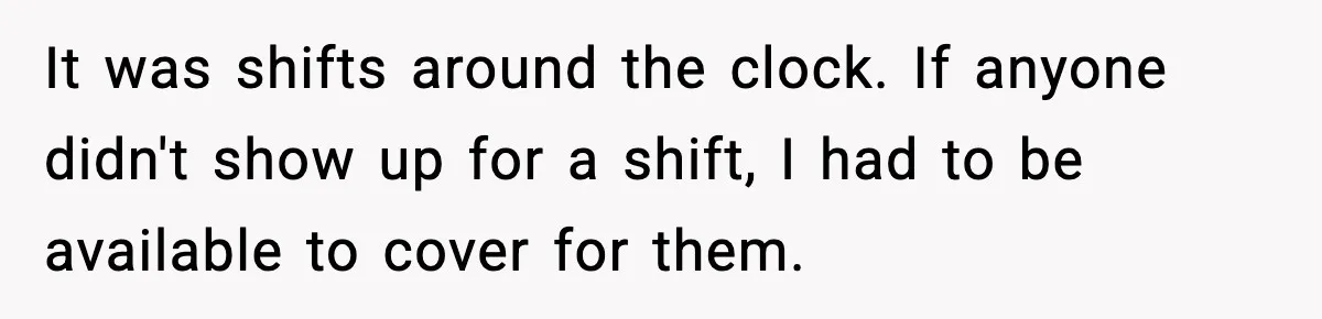 It was shifts around the clock. If anyone didn't show up for a shift, I had to be available to cover for them.