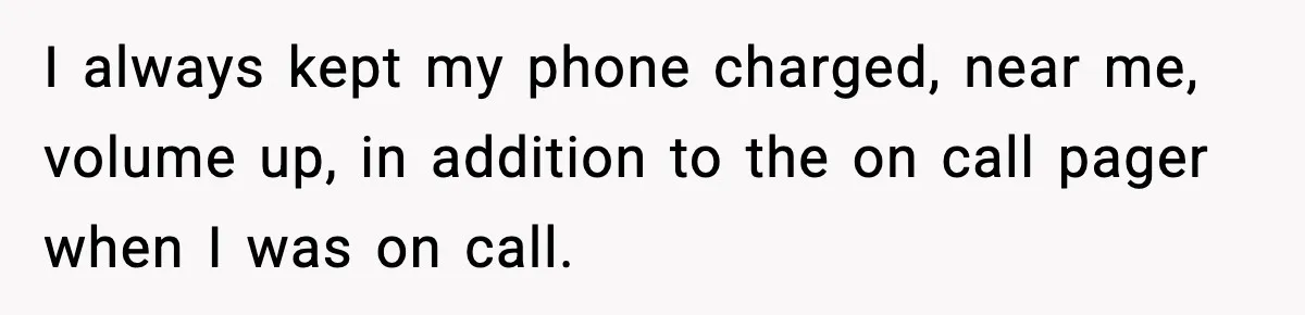 I always kept my phone charged, near me, volume up, in addition to the on call pager when I was on call.