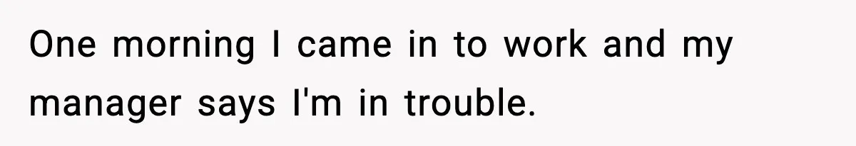 One morning I came in to work and my manager says I'm in trouble.