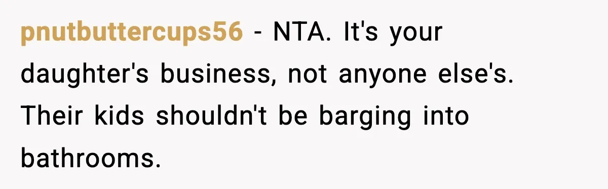 pnutbuttercups56 - NTA. It's your daughter's business, not anyone else's. Their kids shouldn't be barging into bathrooms.