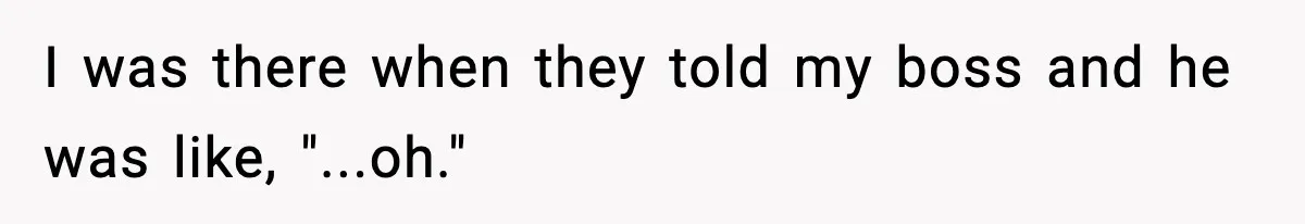 I was there when they told my boss and he was like, "...oh."
