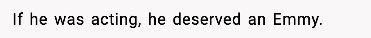 If he was acting, he deserved an Emmy.