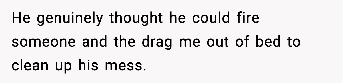 He genuinely thought he could fire someone and the drag me out of bed to clean up his mess.
