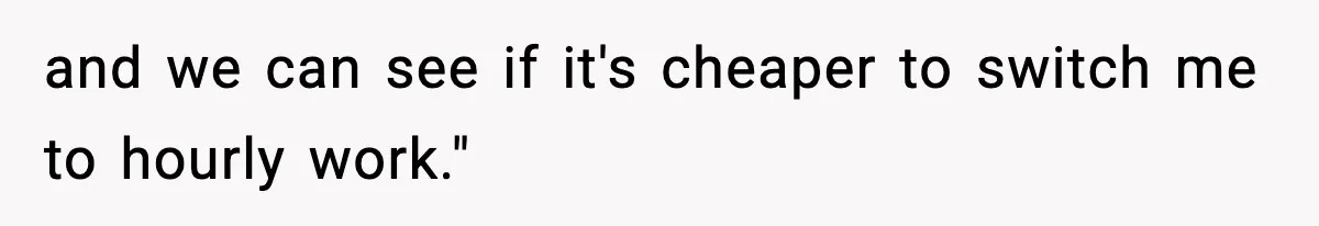 and we can see if it's cheaper to switch me to hourly work."