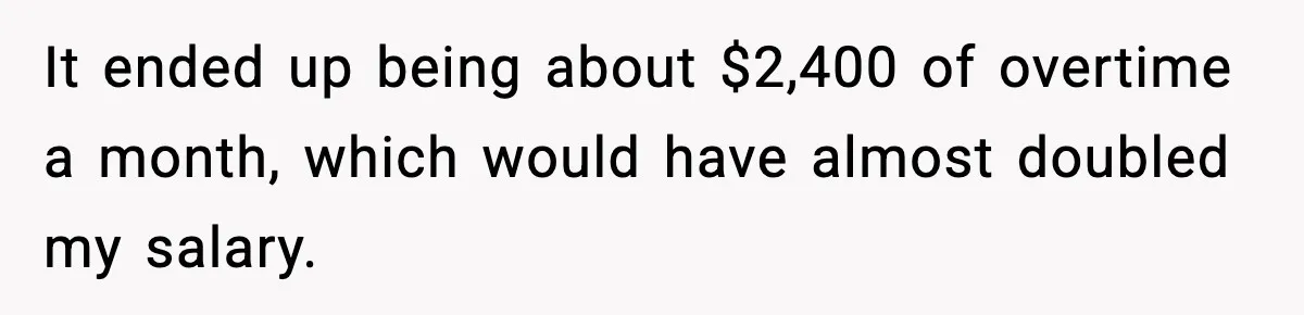 It ended up being about $2,400 of overtime a month, which would have almost doubled my salary.