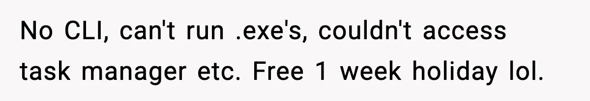 IT Removes His Admin Access, Then Panics When He Hands Them 30 Hours Of Work They Must Now Do No CLI, can't run .exe's, couldn't access task manager etc. Free 1 week holiday lol.