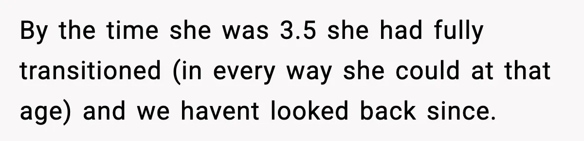 By the time she was 3.5 she had fully transitioned (in every way she could at that age) and we havent looked back since.
