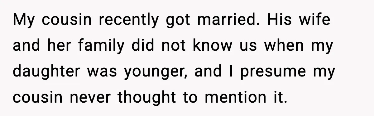 My cousin recently got married. His wife and her family did not know us when my daughter was younger,
and I presume my cousin never thought to mention it.