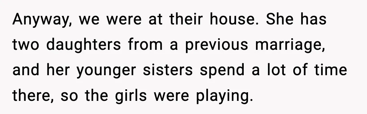 Anyway, we were at their house. She has two daughters from a previous marriage, and her younger sisters spend a lot of time there, so the girls were playing.