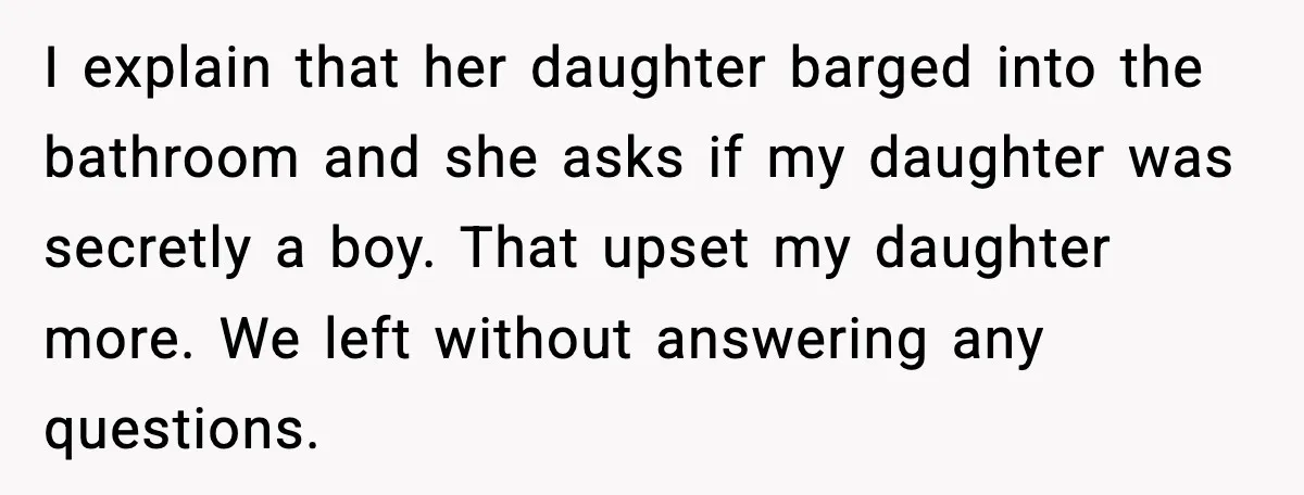 I explain that her daughter barged into the bathroom and she asks if my daughter was secretly a boy. That upset my daughter more. We left without answering any questions.