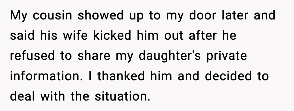 My cousin showed up to my door later and said his wife kicked him out after he refused to share my daughter's private information. I thanked him and decided to...
