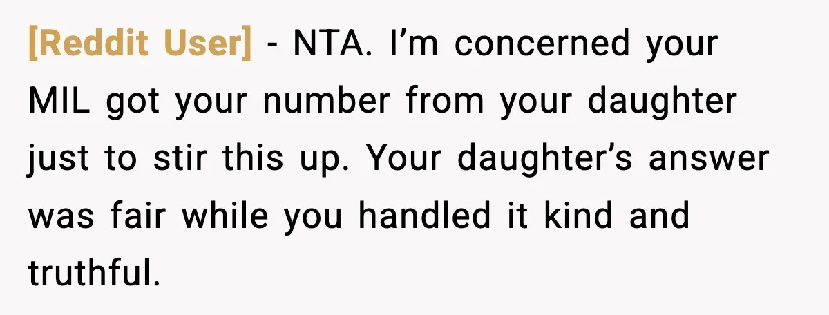 [Reddit User] - NTA. I’m concerned your MIL got your number from your daughter just to stir this up. Your daughter’s answer was fair while you handled it kind and...