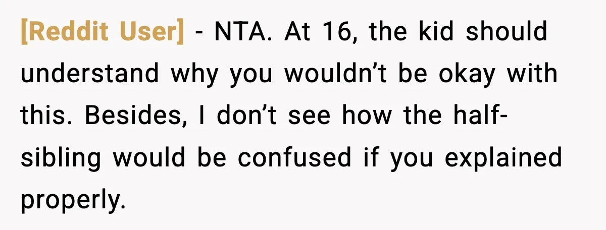 [Reddit User] - NTA. At 16, the kid should understand why you wouldn’t be okay with this. Besides, I don’t see how the half-sibling would be confused if you explained...