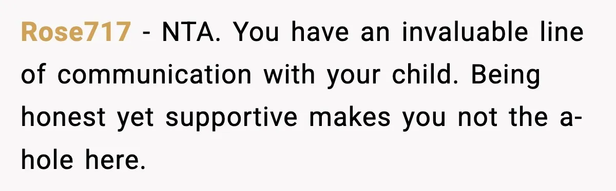 Rose717 - NTA. You have an invaluable line of communication with your child. Being honest yet supportive makes you not the a-hole here.