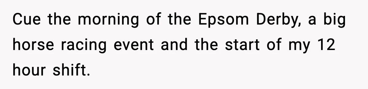 Cue the morning of the Epsom Derby, a big horse racing event and the start of my 12 hour shift.