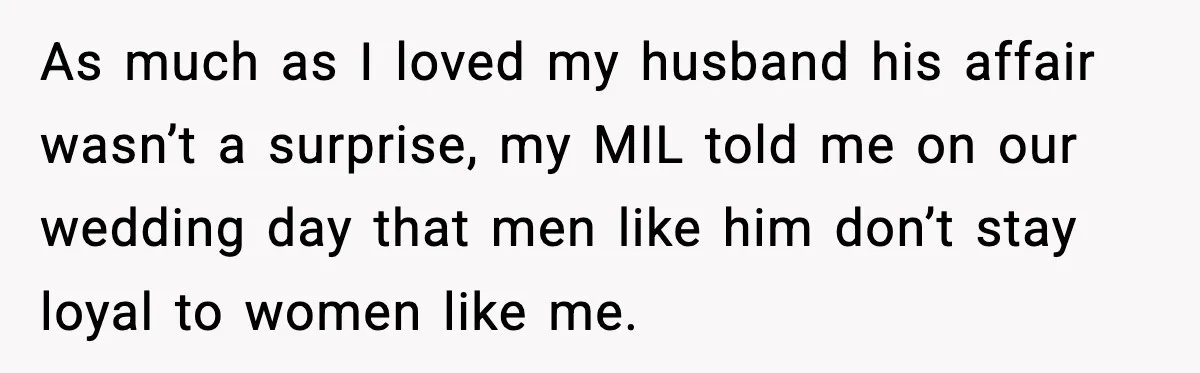 As much as I loved my husband his affair wasn’t a surprise, my MIL told me on our wedding day that men like him don’t stay loyal to women like...