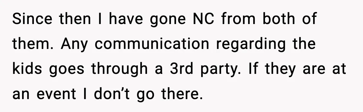 Since then I have gone NC from both of them. Any communication regarding the kids goes through a 3rd party. If they are at an event I don’t go there.