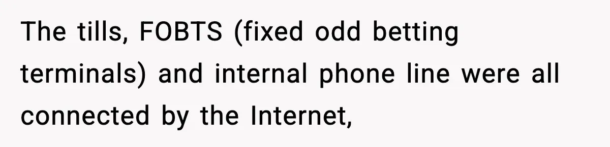 The tills, FOBTS (fixed odd betting terminals) and internal phone line were all connected by the Internet,