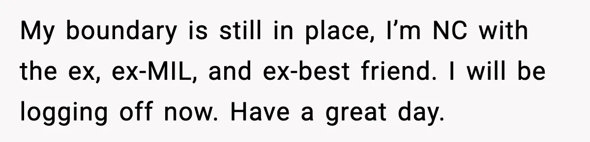 My boundary is still in place, I’m NC with the ex, ex-MIL, and ex-best friend. I will be logging off now. Have a great day.