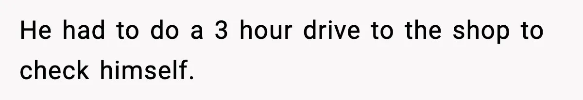 He had to do a 3 hour drive to the shop to check himself.