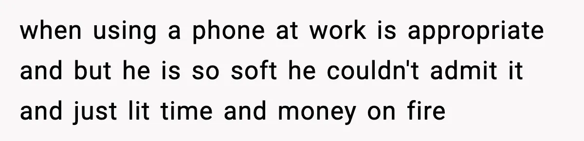 when using a phone at work is appropriate and but he is so soft he couldn't admit it and just lit time and money on fire